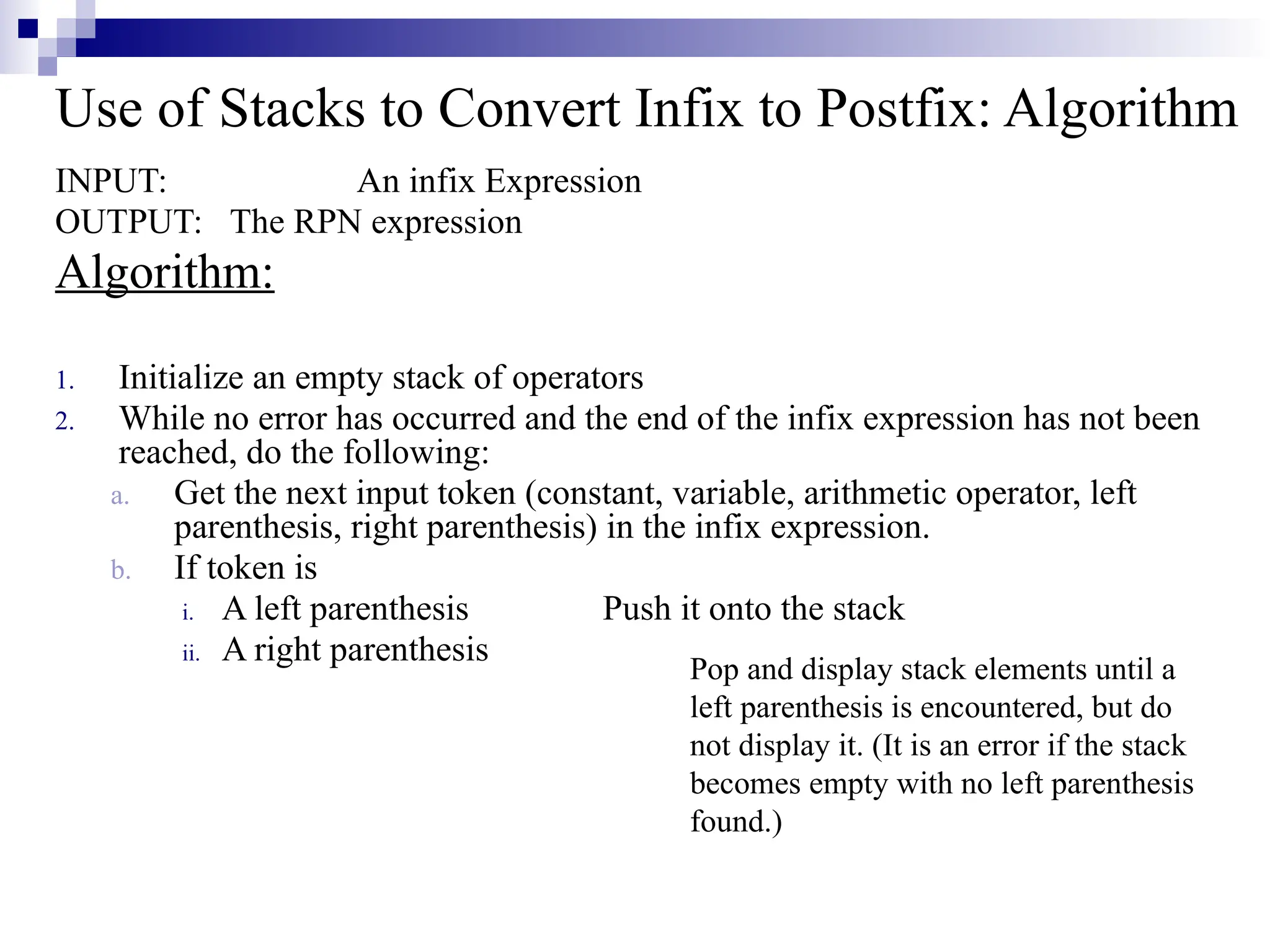 Use of Stacks to Convert Infix to Postfix: Algorithm INPUT: An infix Expression OUTPUT: The RPN expression Algorithm: 1. Initialize an empty stack of operators 2. While no error has occurred and the end of the infix expression has not been reached, do the following: a. Get the next input token (constant, variable, arithmetic operator, left parenthesis, right parenthesis) in the infix expression. b. If token is i. A left parenthesis Push it onto the stack ii. A right parenthesis Pop and display stack elements until a left parenthesis is encountered, but do not display it. (It is an error if the stack becomes empty with no left parenthesis found.) 