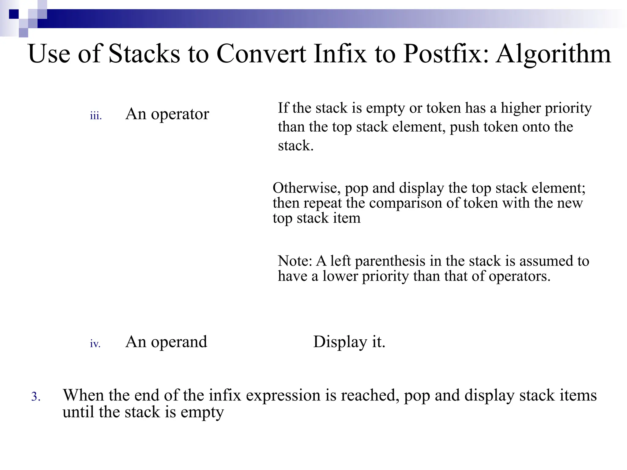 Use of Stacks to Convert Infix to Postfix: Algorithm iii. An operator iv. An operand Display it. 3. When the end of the infix expression is reached, pop and display stack items until the stack is empty If the stack is empty or token has a higher priority than the top stack element, push token onto the stack. Otherwise, pop and display the top stack element; then repeat the comparison of token with the new top stack item Note: A left parenthesis in the stack is assumed to have a lower priority than that of operators. 