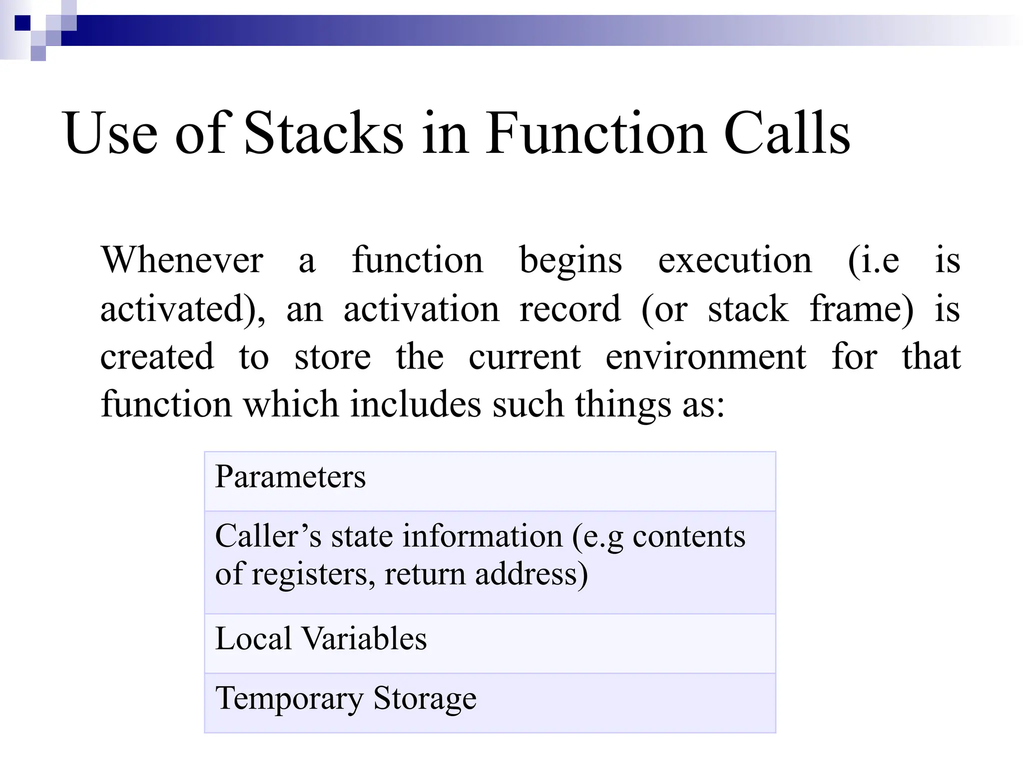 Use of Stacks in Function Calls Whenever a function begins execution (i.e is activated), an activation record (or stack frame) is created to store the current environment for that function which includes such things as: Parameters Caller’s state information (e.g contents of registers, return address) Local Variables Temporary Storage 