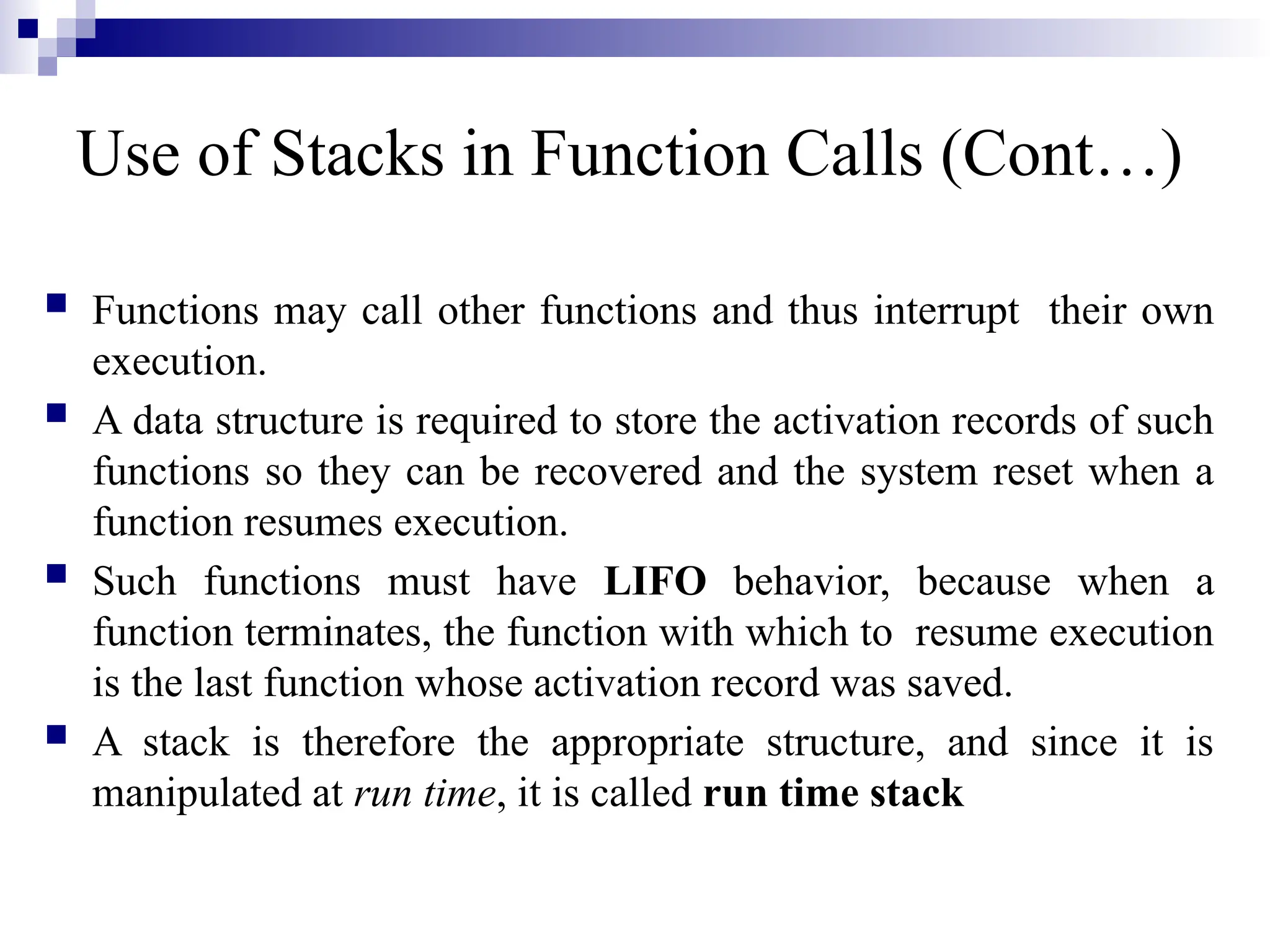 Use of Stacks in Function Calls (Cont…)  Functions may call other functions and thus interrupt their own execution.  A data structure is required to store the activation records of such functions so they can be recovered and the system reset when a function resumes execution.  Such functions must have LIFO behavior, because when a function terminates, the function with which to resume execution is the last function whose activation record was saved.  A stack is therefore the appropriate structure, and since it is manipulated at run time, it is called run time stack 