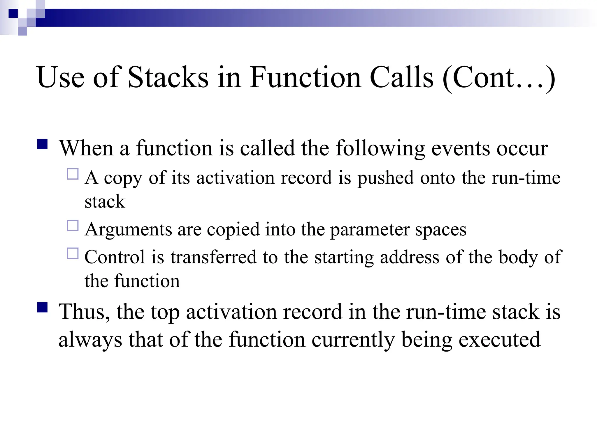 Use of Stacks in Function Calls (Cont…)  When a function is called the following events occur  A copy of its activation record is pushed onto the run-time stack  Arguments are copied into the parameter spaces  Control is transferred to the starting address of the body of the function  Thus, the top activation record in the run-time stack is always that of the function currently being executed 