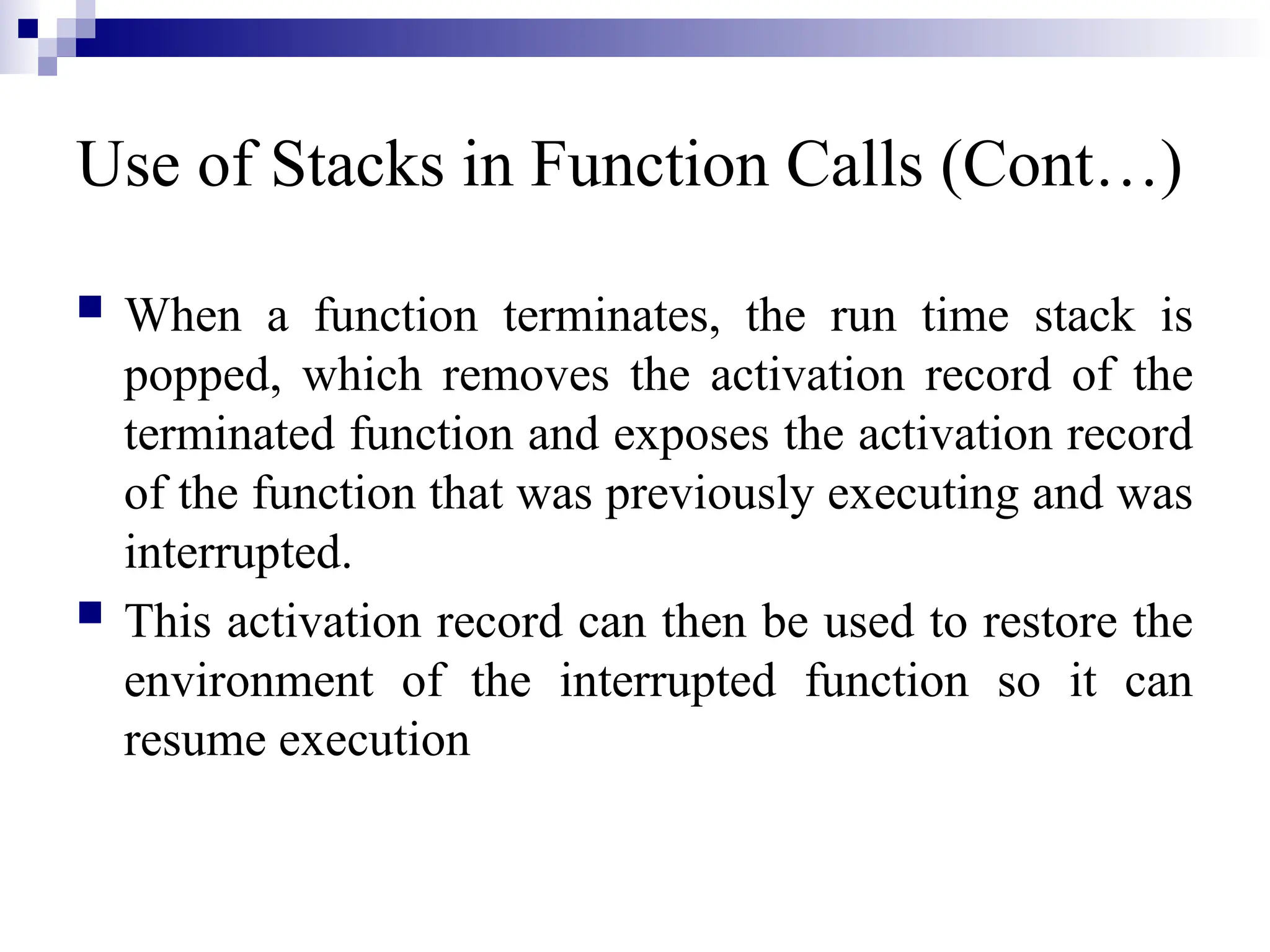 Use of Stacks in Function Calls (Cont…)  When a function terminates, the run time stack is popped, which removes the activation record of the terminated function and exposes the activation record of the function that was previously executing and was interrupted.  This activation record can then be used to restore the environment of the interrupted function so it can resume execution 