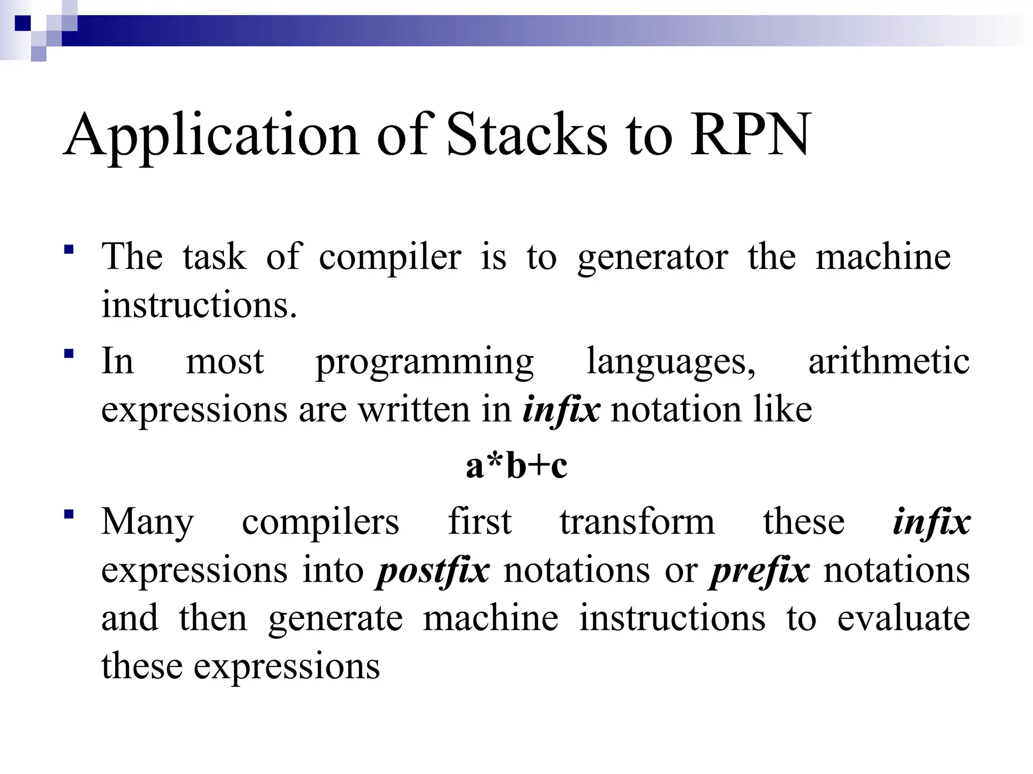  The task of compiler is to generator the machine instructions.  In most programming languages, arithmetic expressions are written in infix notation like a*b+c  Many compilers first transform these infix expressions into postfix notations or prefix notations and then generate machine instructions to evaluate these expressions Application of Stacks to RPN 