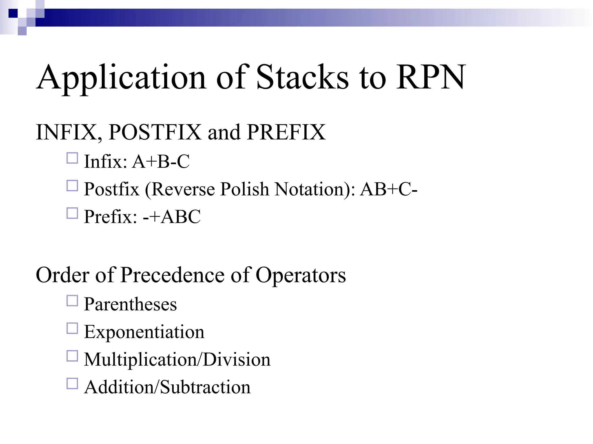 INFIX, POSTFIX and PREFIX  Infix: A+B-C  Postfix (Reverse Polish Notation): AB+C-  Prefix: -+ABC Order of Precedence of Operators  Parentheses  Exponentiation  Multiplication/Division  Addition/Subtraction Application of Stacks to RPN 