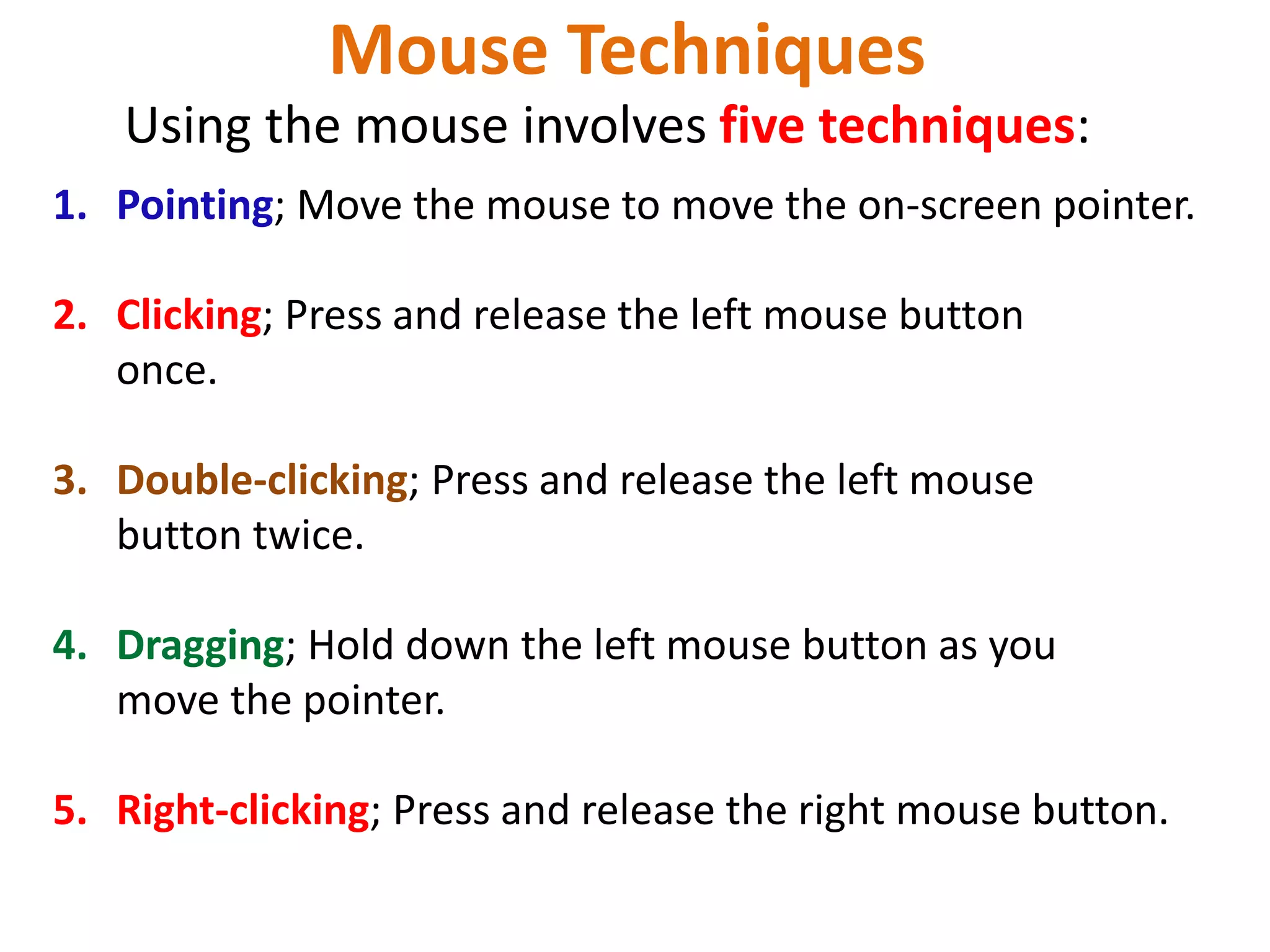 Mouse Techniques
1. Pointing; Move the mouse to move the on-screen pointer.
2. Clicking; Press and release the left mouse button
once.
3. Double-clicking; Press and release the left mouse
button twice.
4. Dragging; Hold down the left mouse button as you
move the pointer.
5. Right-clicking; Press and release the right mouse button.
Using the mouse involves five techniques:
 