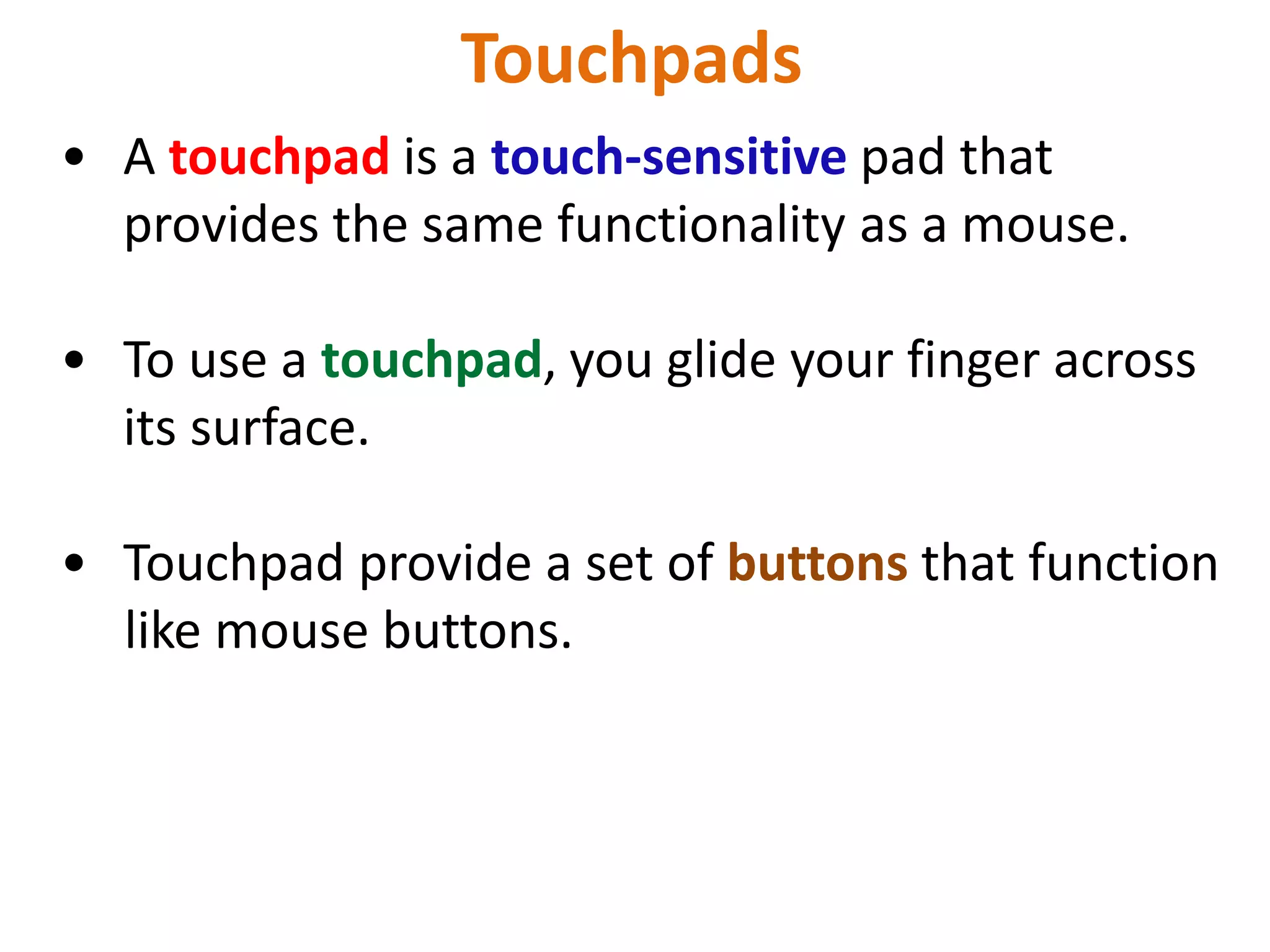 Touchpads
• A touchpad is a touch-sensitive pad that
provides the same functionality as a mouse.
• To use a touchpad, you glide your finger across
its surface.
• Touchpad provide a set of buttons that function
like mouse buttons.
 