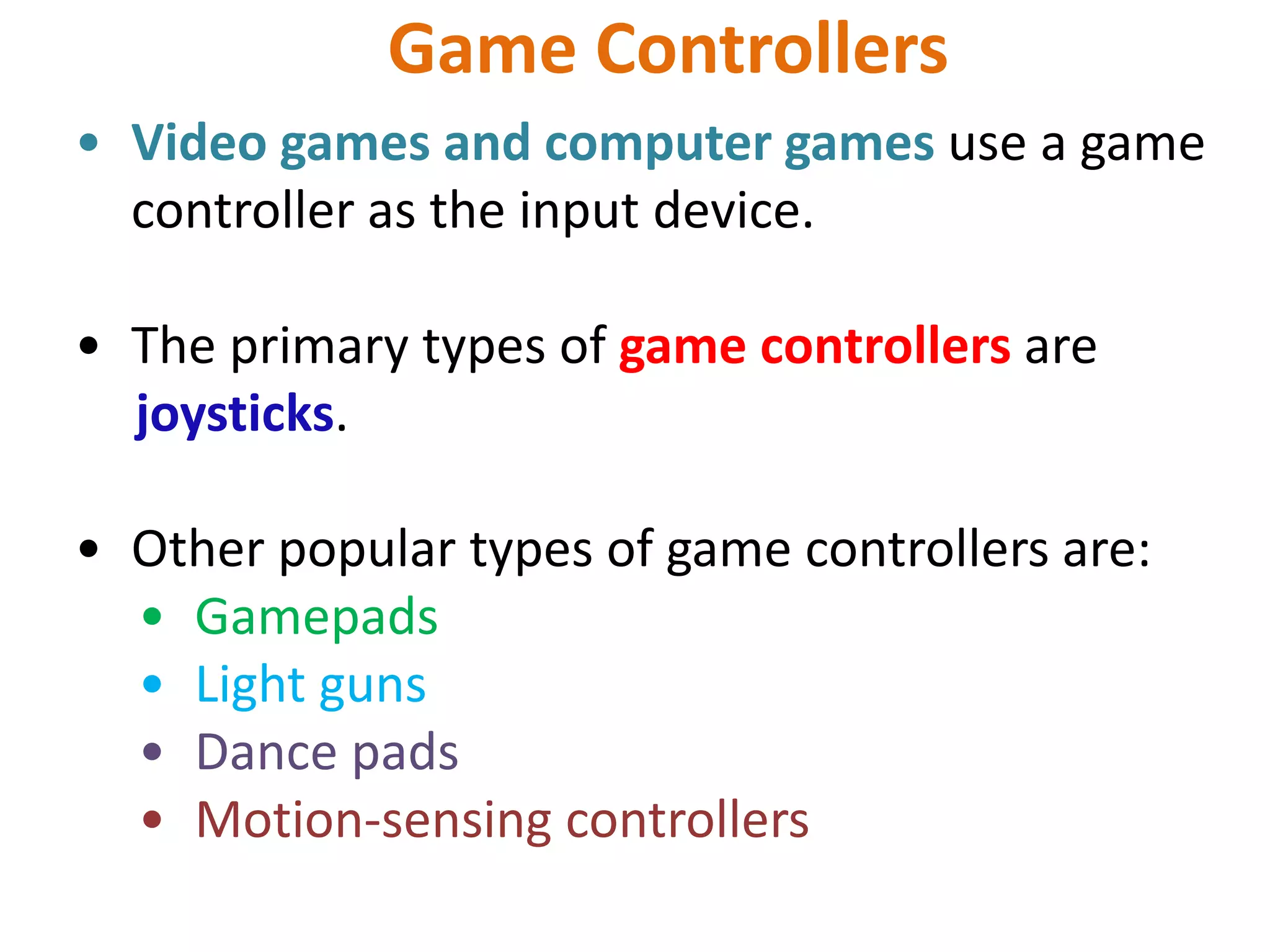 Game Controllers
• Video games and computer games use a game
controller as the input device.
• The primary types of game controllers are
joysticks.
• Other popular types of game controllers are:
• Gamepads
• Light guns
• Dance pads
• Motion-sensing controllers
 