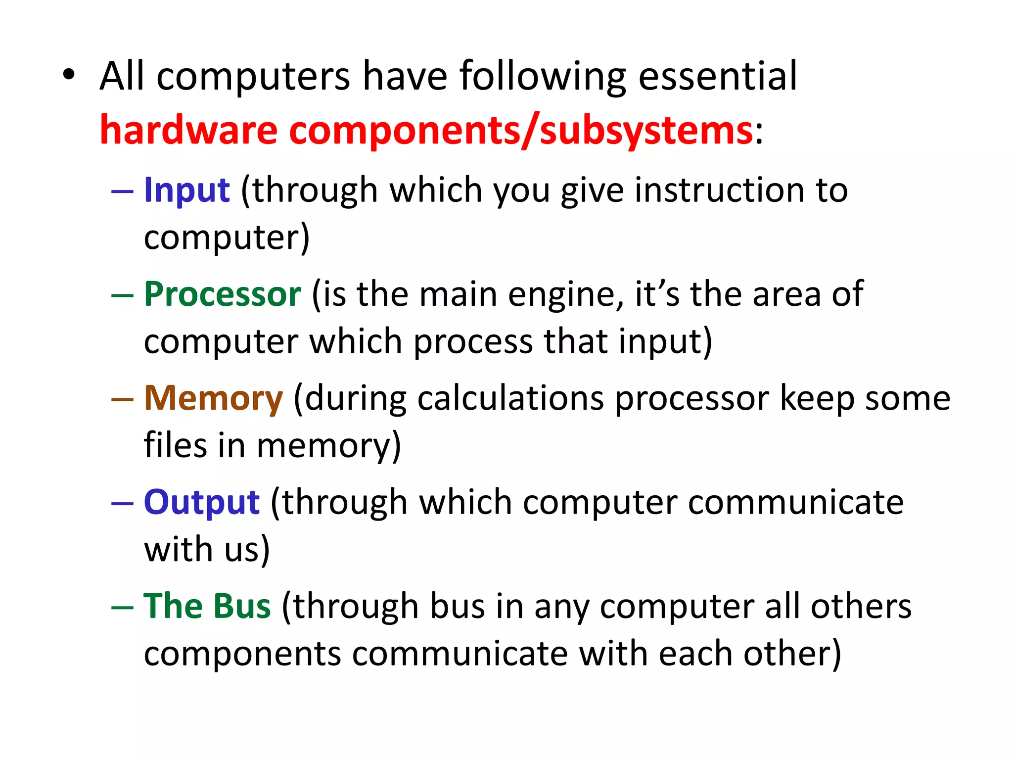 • All computers have following essential
hardware components/subsystems:
– Input (through which you give instruction to
computer)
– Processor (is the main engine, it’s the area of
computer which process that input)
– Memory (during calculations processor keep some
files in memory)
– Output (through which computer communicate
with us)
– The Bus (through bus in any computer all others
components communicate with each other)
 