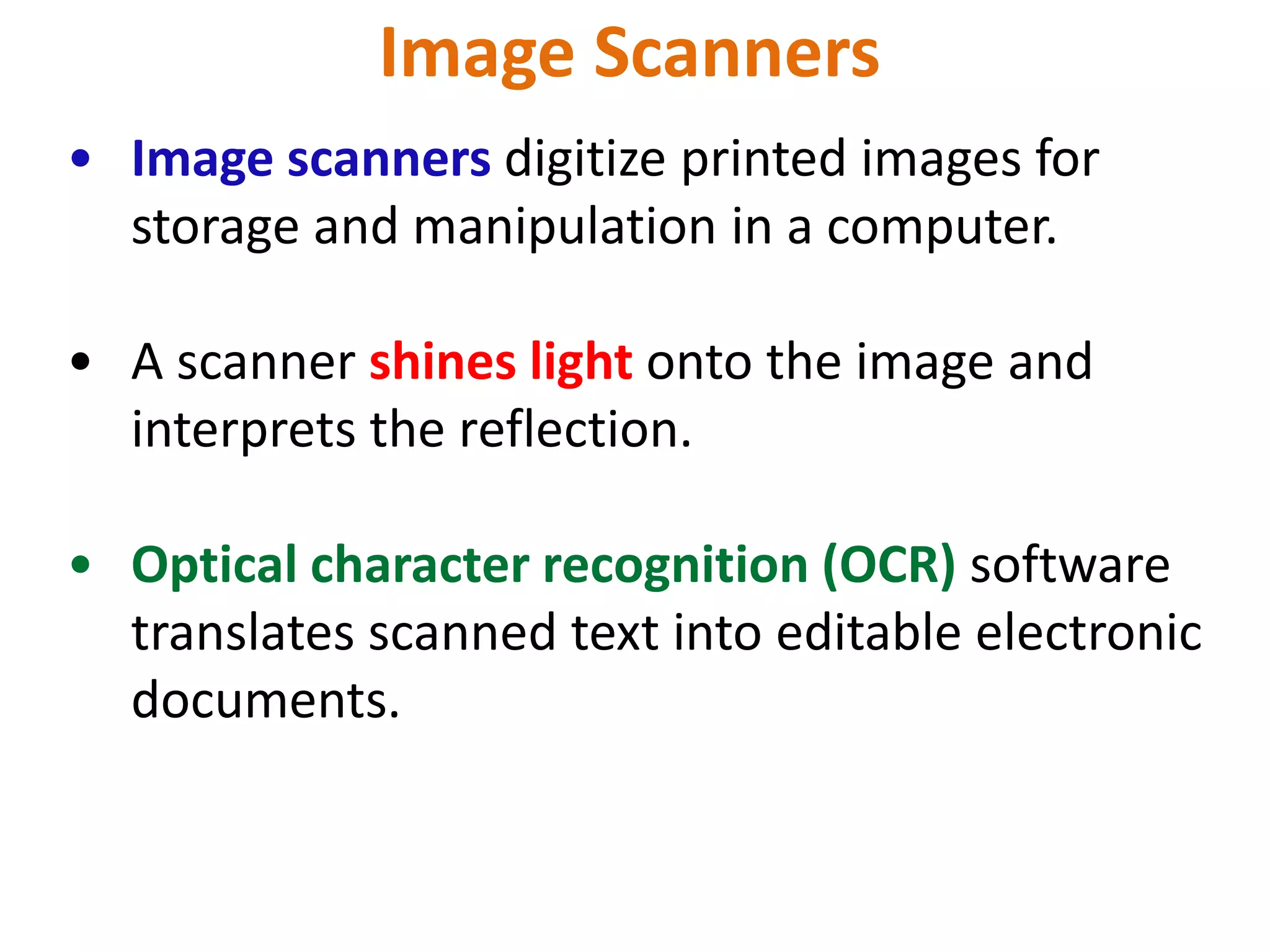 Image Scanners
• Image scanners digitize printed images for
storage and manipulation in a computer.
• A scanner shines light onto the image and
interprets the reflection.
• Optical character recognition (OCR) software
translates scanned text into editable electronic
documents.
 