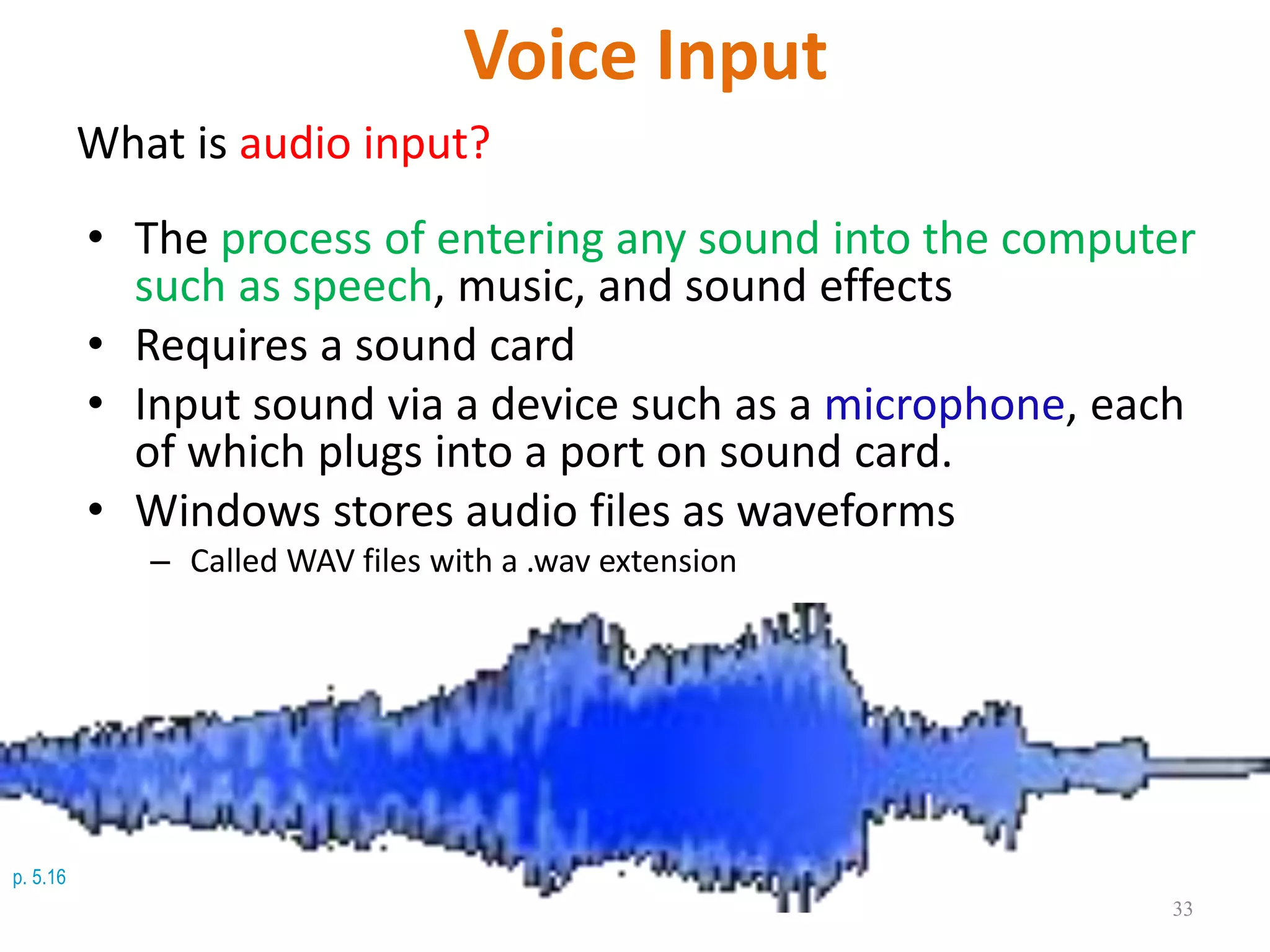 p. 5.16
Voice Input
What is audio input?
• The process of entering any sound into the computer
such as speech, music, and sound effects
• Requires a sound card
• Input sound via a device such as a microphone, each
of which plugs into a port on sound card.
• Windows stores audio files as waveforms
– Called WAV files with a .wav extension
33
 
