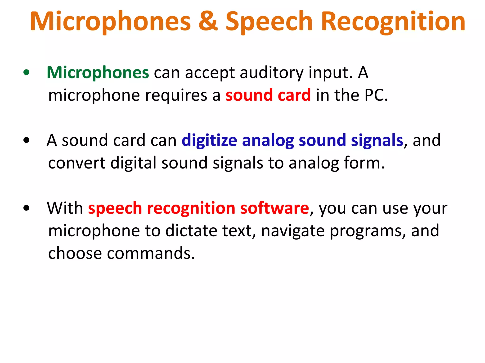 Microphones & Speech Recognition
• Microphones can accept auditory input. A
microphone requires a sound card in the PC.
• A sound card can digitize analog sound signals, and
convert digital sound signals to analog form.
• With speech recognition software, you can use your
microphone to dictate text, navigate programs, and
choose commands.
 