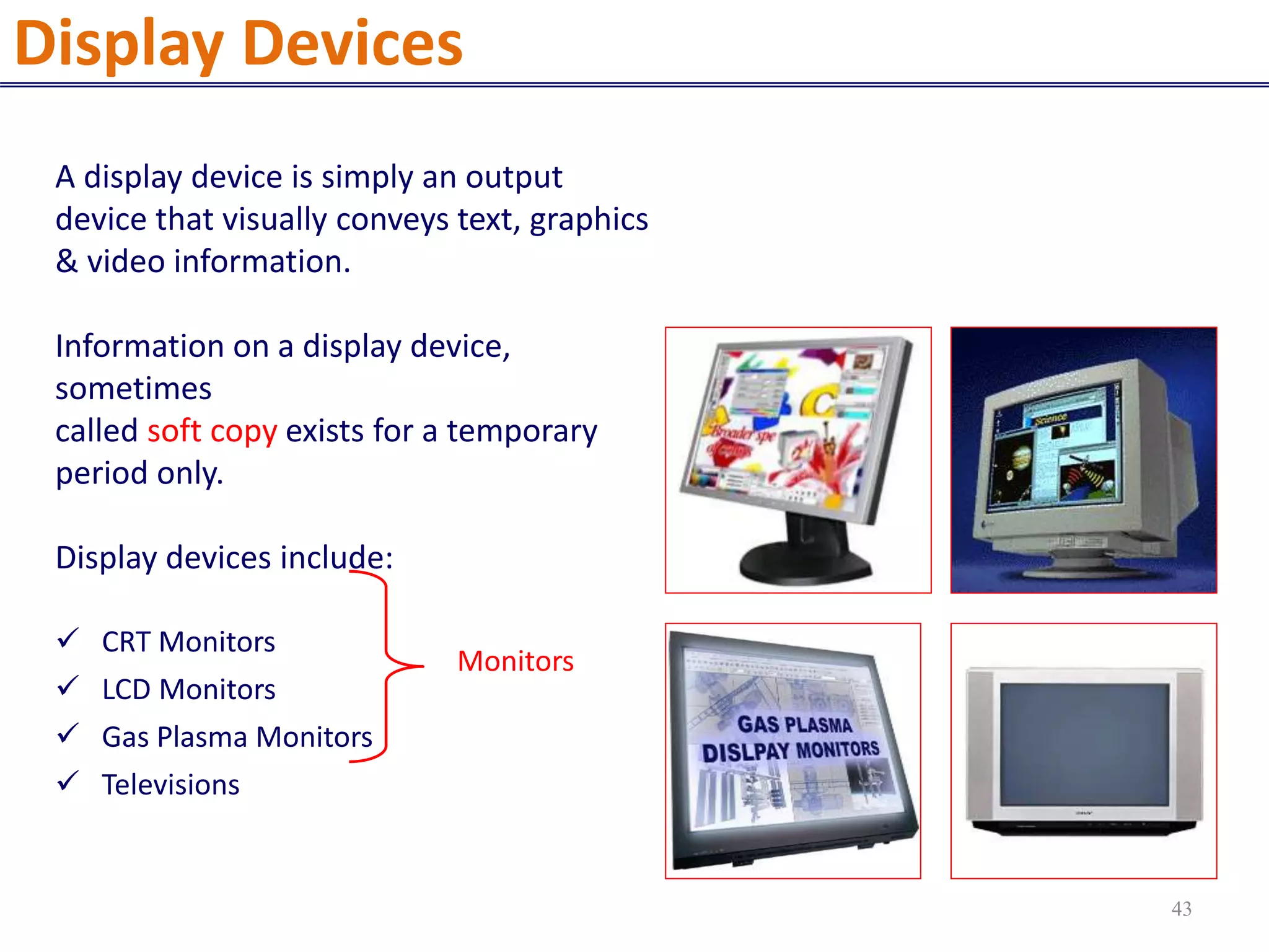 A display device is simply an output
device that visually conveys text, graphics
& video information.
Information on a display device,
sometimes
called soft copy exists for a temporary
period only.
Display devices include:
 CRT Monitors
 LCD Monitors
 Gas Plasma Monitors
 Televisions
Monitors
Display Devices
43
 