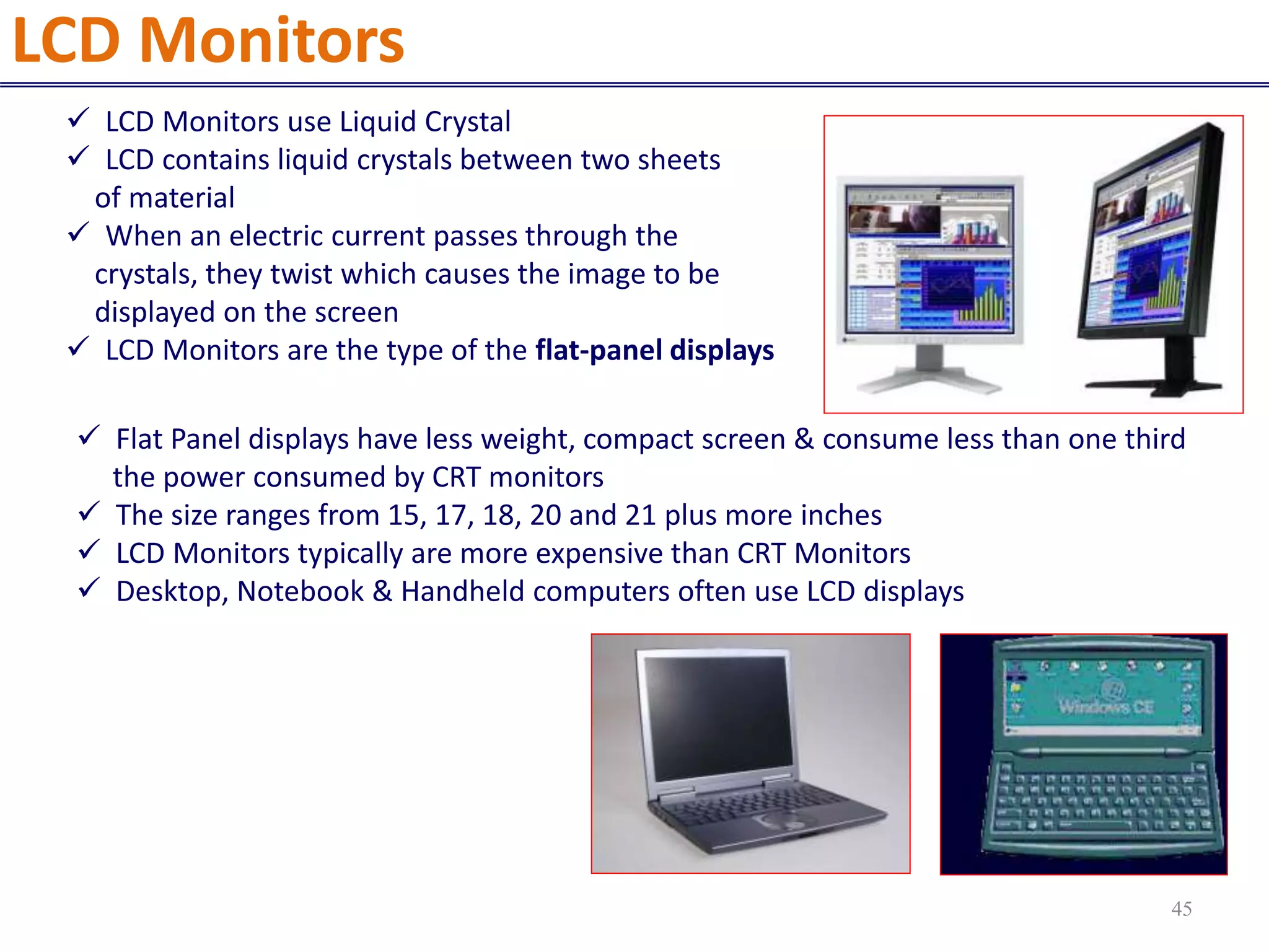  LCD Monitors use Liquid Crystal
 LCD contains liquid crystals between two sheets
of material
 When an electric current passes through the
crystals, they twist which causes the image to be
displayed on the screen
 LCD Monitors are the type of the flat-panel displays
 Flat Panel displays have less weight, compact screen & consume less than one third
the power consumed by CRT monitors
 The size ranges from 15, 17, 18, 20 and 21 plus more inches
 LCD Monitors typically are more expensive than CRT Monitors
 Desktop, Notebook & Handheld computers often use LCD displays
LCD Monitors
45
 