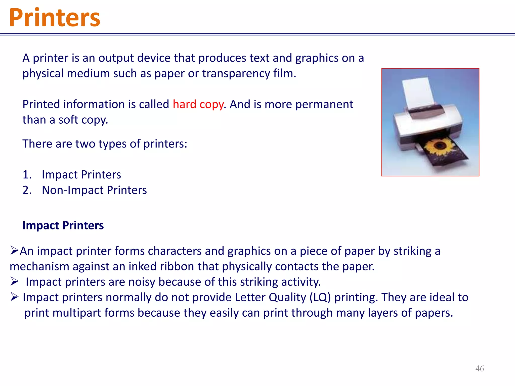 A printer is an output device that produces text and graphics on a
physical medium such as paper or transparency film.
Printed information is called hard copy. And is more permanent
than a soft copy.
There are two types of printers:
1. Impact Printers
2. Non-Impact Printers
An impact printer forms characters and graphics on a piece of paper by striking a
mechanism against an inked ribbon that physically contacts the paper.
 Impact printers are noisy because of this striking activity.
 Impact printers normally do not provide Letter Quality (LQ) printing. They are ideal to
print multipart forms because they easily can print through many layers of papers.
Printers
Impact Printers
46
 