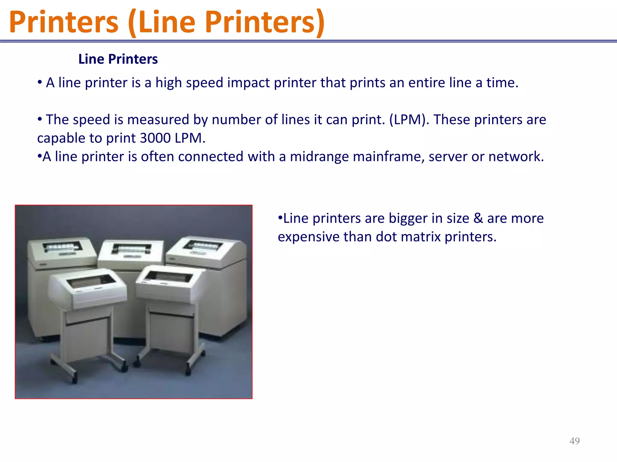 Line Printers
• A line printer is a high speed impact printer that prints an entire line a time.
• The speed is measured by number of lines it can print. (LPM). These printers are
capable to print 3000 LPM.
•A line printer is often connected with a midrange mainframe, server or network.
•Line printers are bigger in size & are more
expensive than dot matrix printers.
Printers (Line Printers)
49
 