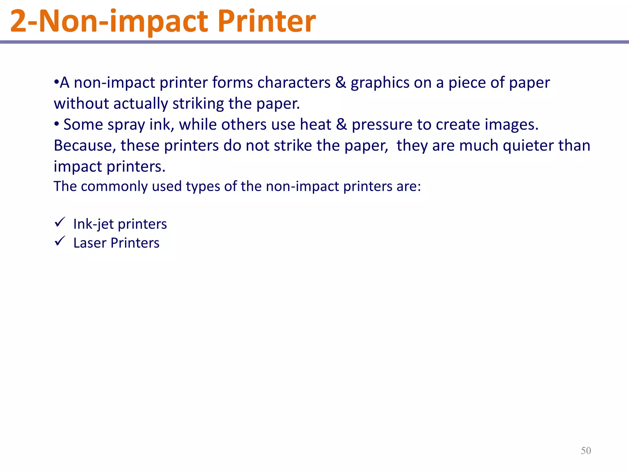 •A non-impact printer forms characters & graphics on a piece of paper
without actually striking the paper.
• Some spray ink, while others use heat & pressure to create images.
Because, these printers do not strike the paper, they are much quieter than
impact printers.
The commonly used types of the non-impact printers are:
 Ink-jet printers
 Laser Printers
2-Non-impact Printer
50
 