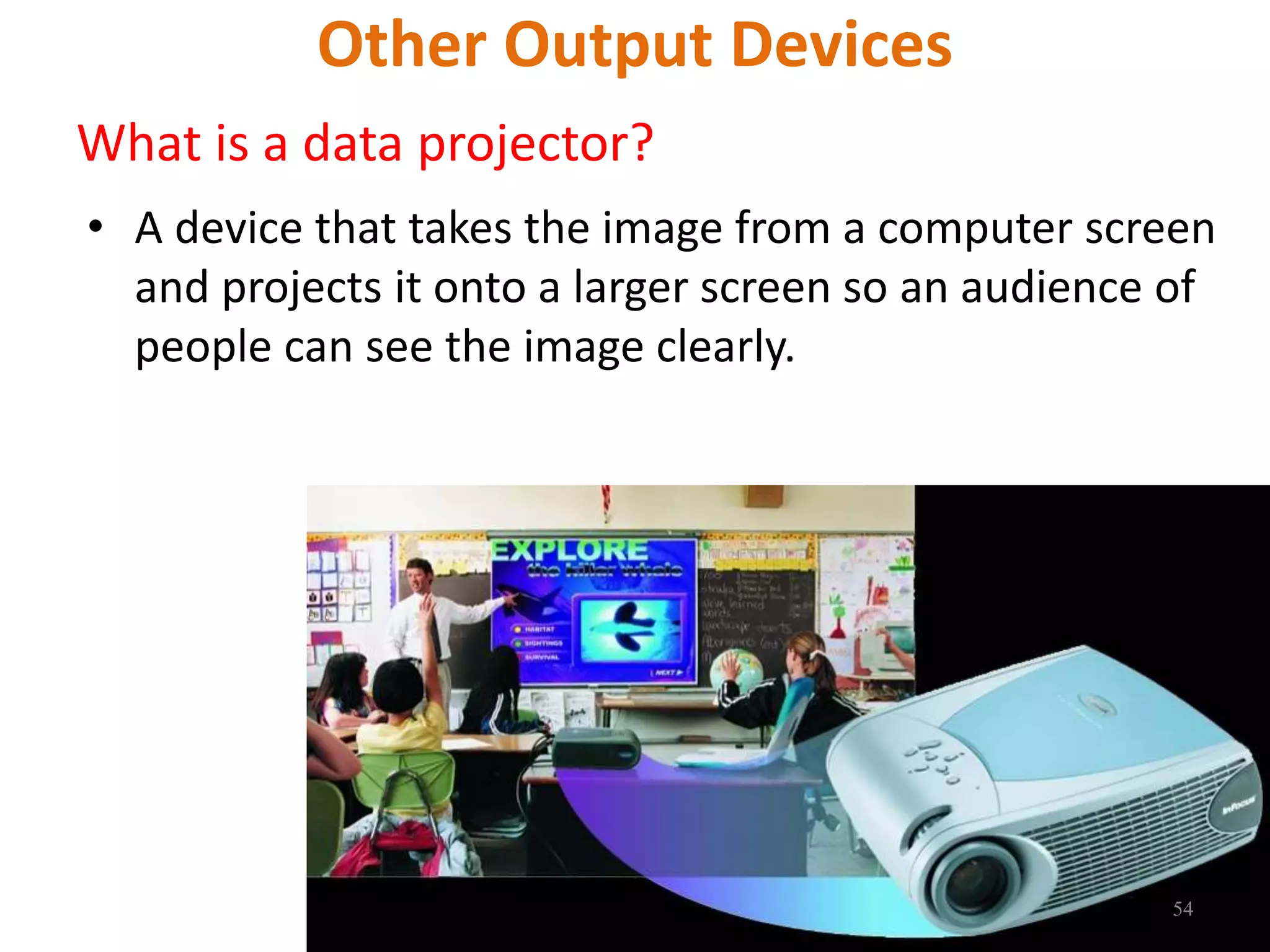 Other Output Devices
What is a data projector?
• A device that takes the image from a computer screen
and projects it onto a larger screen so an audience of
people can see the image clearly.
54
 
