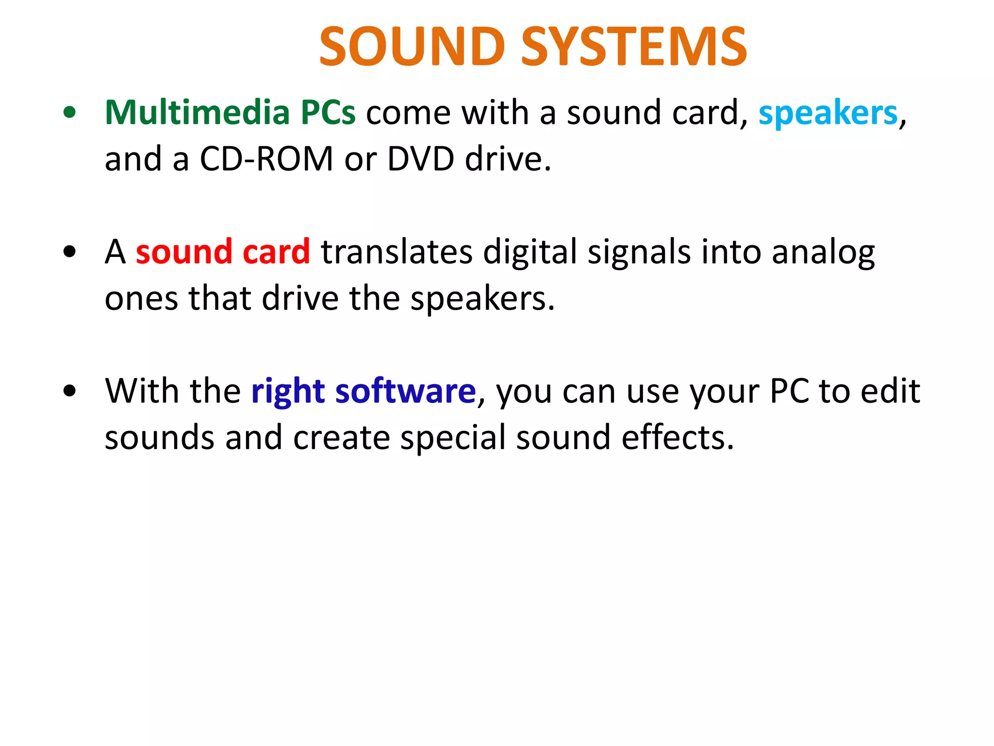 SOUND SYSTEMS
• Multimedia PCs come with a sound card, speakers,
and a CD-ROM or DVD drive.
• A sound card translates digital signals into analog
ones that drive the speakers.
• With the right software, you can use your PC to edit
sounds and create special sound effects.
 