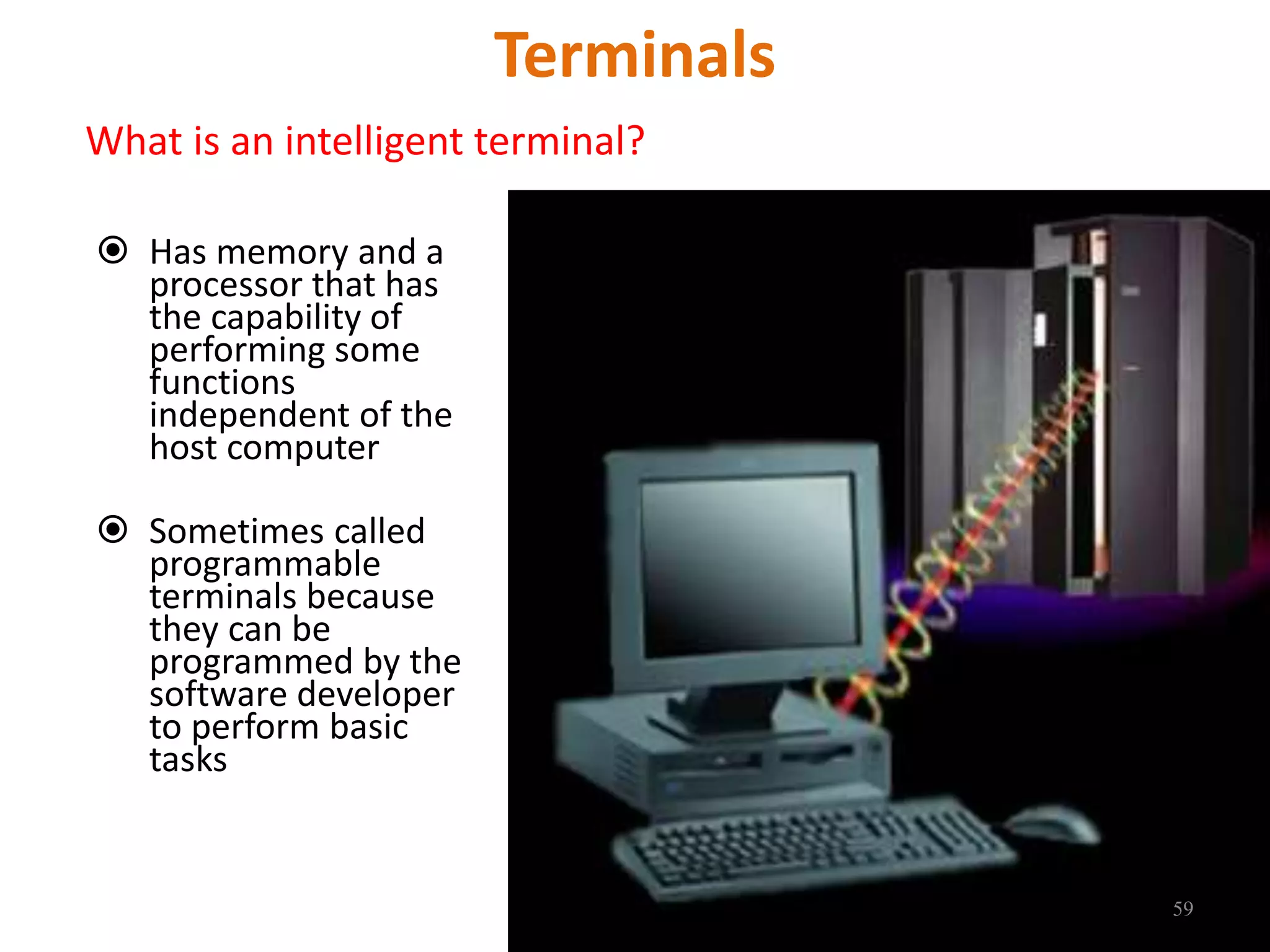 Terminals
What is an intelligent terminal?
 Has memory and a
processor that has
the capability of
performing some
functions
independent of the
host computer
 Sometimes called
programmable
terminals because
they can be
programmed by the
software developer
to perform basic
tasks
59
 