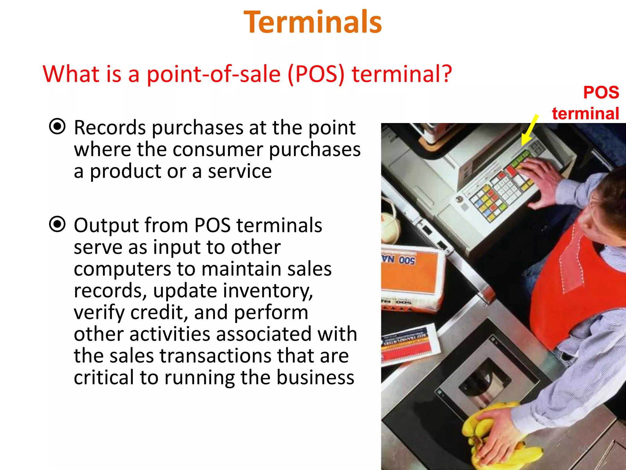Terminals
What is a point-of-sale (POS) terminal?
 Records purchases at the point
where the consumer purchases
a product or a service
 Output from POS terminals
serve as input to other
computers to maintain sales
records, update inventory,
verify credit, and perform
other activities associated with
the sales transactions that are
critical to running the business
POS
terminal
60
 