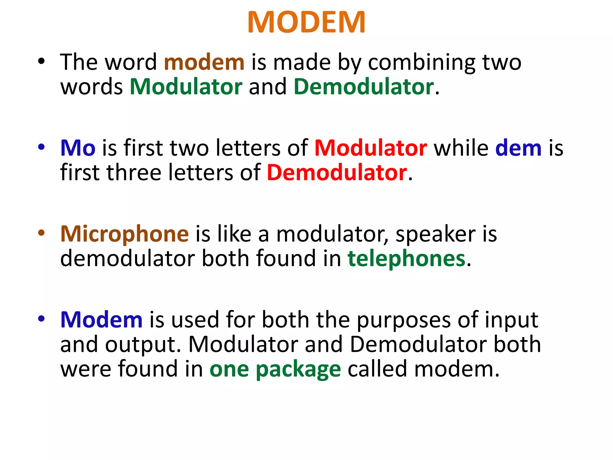 MODEM
• The word modem is made by combining two
words Modulator and Demodulator.
• Mo is first two letters of Modulator while dem is
first three letters of Demodulator.
• Microphone is like a modulator, speaker is
demodulator both found in telephones.
• Modem is used for both the purposes of input
and output. Modulator and Demodulator both
were found in one package called modem.
 