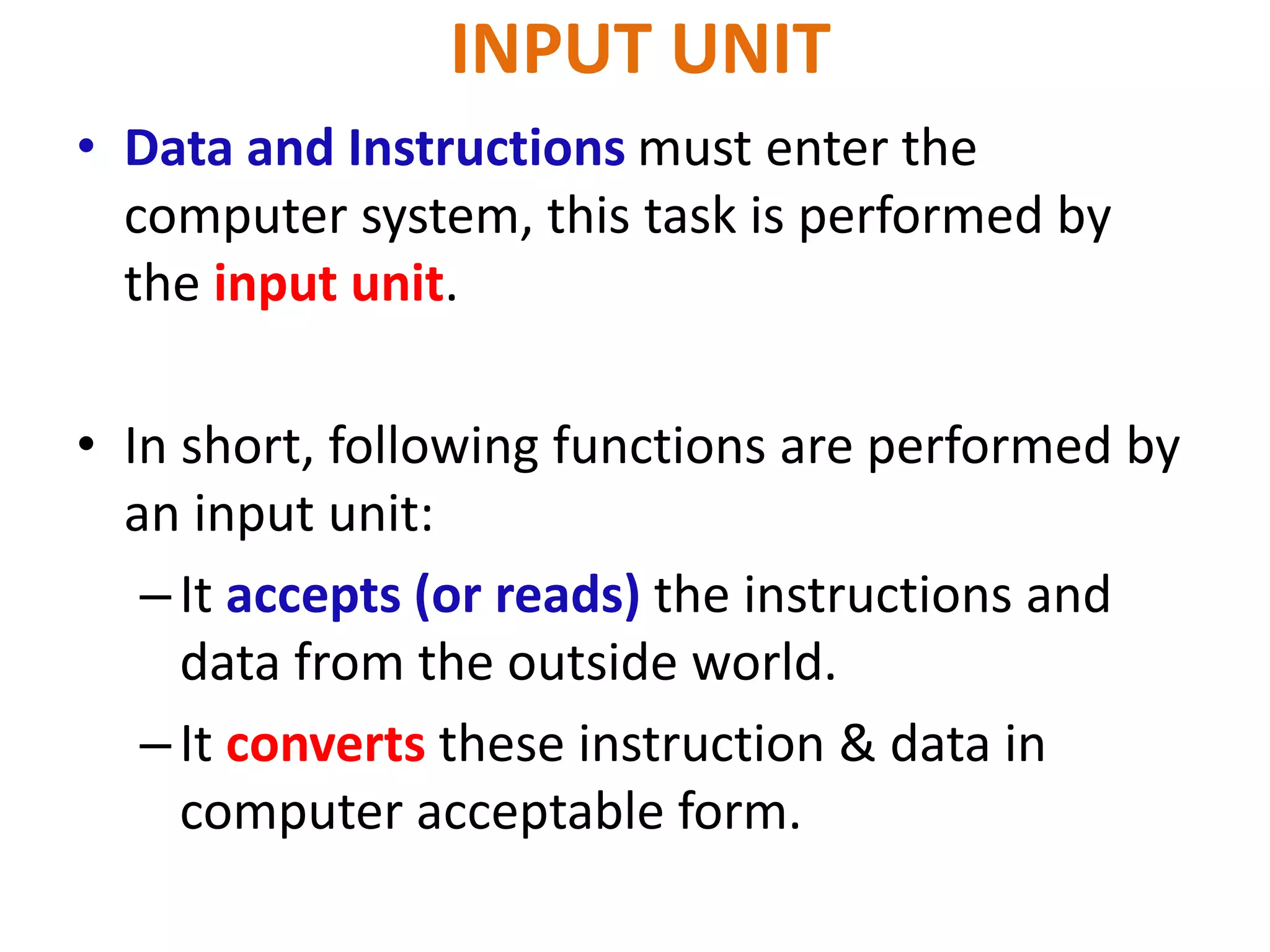 INPUT UNIT
• Data and Instructions must enter the
computer system, this task is performed by
the input unit.
• In short, following functions are performed by
an input unit:
–It accepts (or reads) the instructions and
data from the outside world.
–It converts these instruction & data in
computer acceptable form.
 