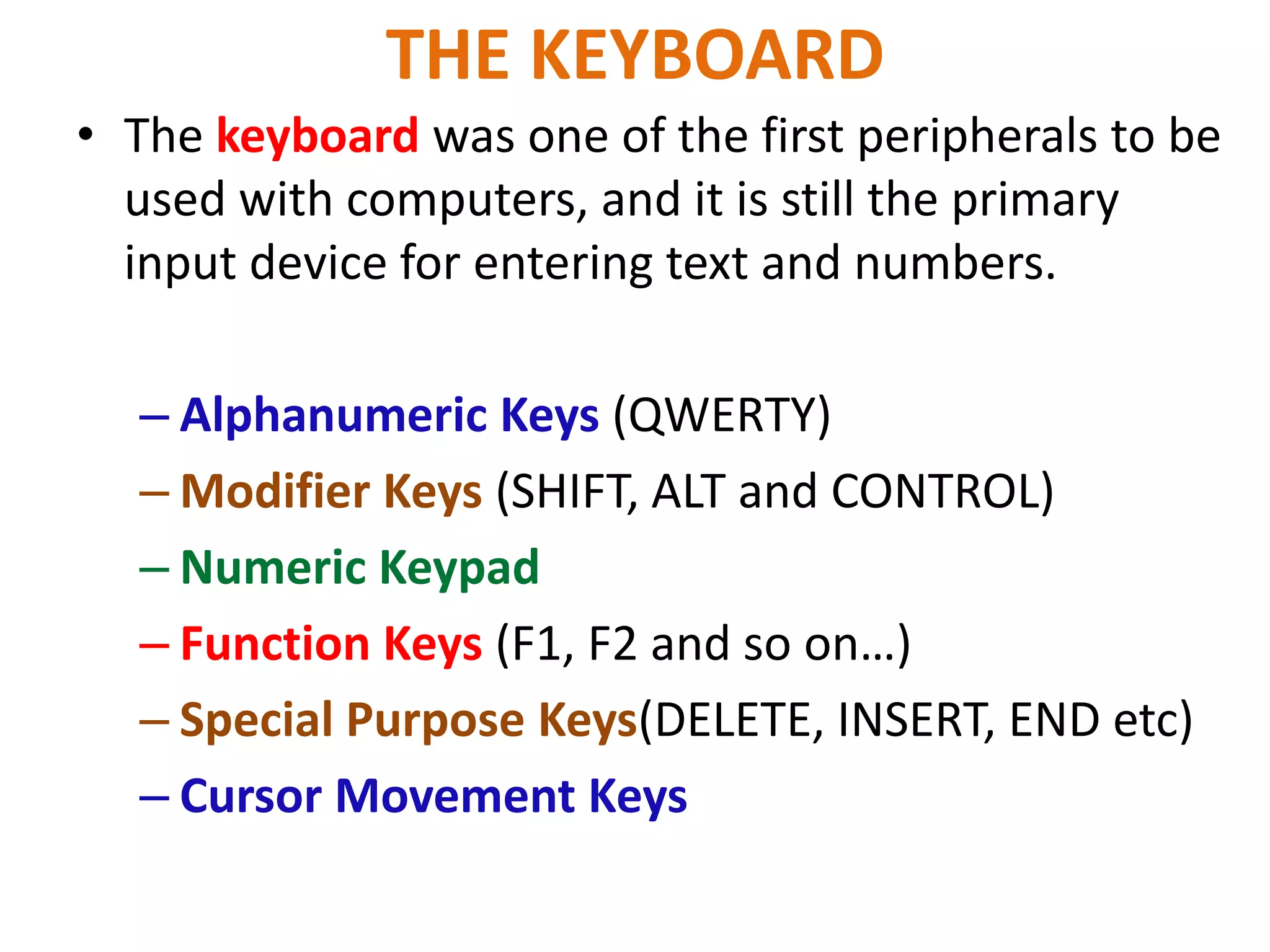 THE KEYBOARD
• The keyboard was one of the first peripherals to be
used with computers, and it is still the primary
input device for entering text and numbers.
– Alphanumeric Keys (QWERTY)
– Modifier Keys (SHIFT, ALT and CONTROL)
– Numeric Keypad
– Function Keys (F1, F2 and so on…)
– Special Purpose Keys(DELETE, INSERT, END etc)
– Cursor Movement Keys
 