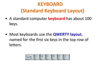 • A standard computer keyboard has about 100
keys.
• Most keyboards use the QWERTY layout,
named for the first six keys in the top row of
letters.
KEYBOARD
(Standard Keyboard Layout)
 