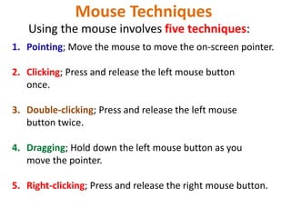 Mouse Techniques
1. Pointing; Move the mouse to move the on-screen pointer.
2. Clicking; Press and release the left mouse button
once.
3. Double-clicking; Press and release the left mouse
button twice.
4. Dragging; Hold down the left mouse button as you
move the pointer.
5. Right-clicking; Press and release the right mouse button.
Using the mouse involves five techniques:
 
