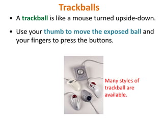 Trackballs
• A trackball is like a mouse turned upside-down.
• Use your thumb to move the exposed ball and
your fingers to press the buttons.
Many styles of
trackball are
available.
 