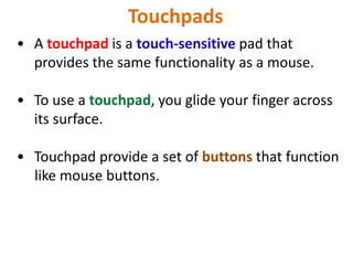 Touchpads
• A touchpad is a touch-sensitive pad that
provides the same functionality as a mouse.
• To use a touchpad, you glide your finger across
its surface.
• Touchpad provide a set of buttons that function
like mouse buttons.
 
