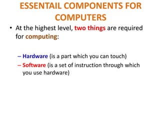 ESSENTAIL COMPONENTS FOR
COMPUTERS
• At the highest level, two things are required
for computing:
– Hardware (is a part which you can touch)
– Software (is a set of instruction through which
you use hardware)
 
