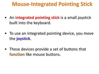 Mouse-Integrated Pointing Stick
• An integrated pointing stick is a small joystick
built into the keyboard.
• To use an integrated pointing device, you move
the joystick.
• These devices provide a set of buttons that
function like mouse buttons.
 
