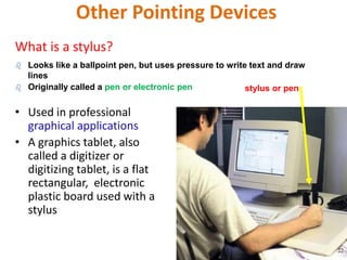 Other Pointing Devices
What is a stylus?
• Used in professional
graphical applications
• A graphics tablet, also
called a digitizer or
digitizing tablet, is a flat
rectangular, electronic
plastic board used with a
stylus
 Looks like a ballpoint pen, but uses pressure to write text and draw
lines
 Originally called a pen or electronic pen stylus or pen
22
 
