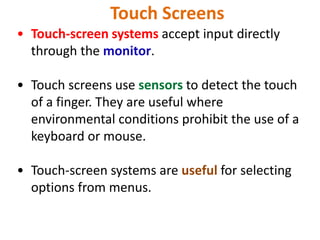 Touch Screens
• Touch-screen systems accept input directly
through the monitor.
• Touch screens use sensors to detect the touch
of a finger. They are useful where
environmental conditions prohibit the use of a
keyboard or mouse.
• Touch-screen systems are useful for selecting
options from menus.
 