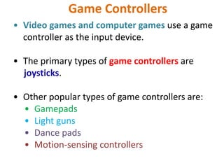 Game Controllers
• Video games and computer games use a game
controller as the input device.
• The primary types of game controllers are
joysticks.
• Other popular types of game controllers are:
• Gamepads
• Light guns
• Dance pads
• Motion-sensing controllers
 