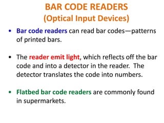 BAR CODE READERS
(Optical Input Devices)
• Bar code readers can read bar codes—patterns
of printed bars.
• The reader emit light, which reflects off the bar
code and into a detector in the reader. The
detector translates the code into numbers.
• Flatbed bar code readers are commonly found
in supermarkets.
 