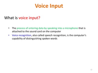 Voice Input
What is voice input?
• The process of entering data by speaking into a microphone that is
attached to the sound card on the computer
• Voice recognition, also called speech recognition, is the computer’s
capability of distinguishing spoken words
32
 