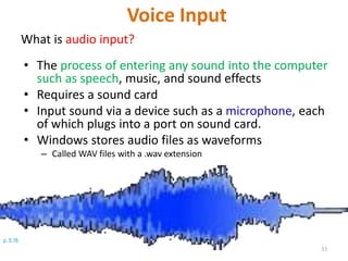 p. 5.16
Voice Input
What is audio input?
• The process of entering any sound into the computer
such as speech, music, and sound effects
• Requires a sound card
• Input sound via a device such as a microphone, each
of which plugs into a port on sound card.
• Windows stores audio files as waveforms
– Called WAV files with a .wav extension
33
 