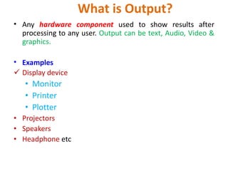 What is Output?
• Any hardware component used to show results after
processing to any user. Output can be text, Audio, Video &
graphics.
• Examples
 Display device
• Monitor
• Printer
• Plotter
• Projectors
• Speakers
• Headphone etc
 
