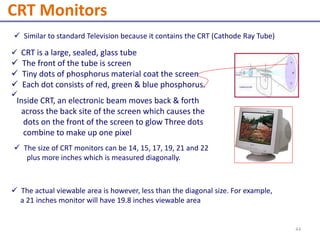  Similar to standard Television because it contains the CRT (Cathode Ray Tube)
 CRT is a large, sealed, glass tube
 The front of the tube is screen
 Tiny dots of phosphorus material coat the screen
 Each dot consists of red, green & blue phosphorus.

 The actual viewable area is however, less than the diagonal size. For example,
a 21 inches monitor will have 19.8 inches viewable area
Inside CRT, an electronic beam moves back & forth
across the back site of the screen which causes the
dots on the front of the screen to glow Three dots
combine to make up one pixel
 The size of CRT monitors can be 14, 15, 17, 19, 21 and 22
plus more inches which is measured diagonally.
CRT Monitors
44
 