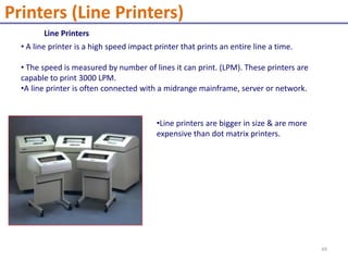 Line Printers
• A line printer is a high speed impact printer that prints an entire line a time.
• The speed is measured by number of lines it can print. (LPM). These printers are
capable to print 3000 LPM.
•A line printer is often connected with a midrange mainframe, server or network.
•Line printers are bigger in size & are more
expensive than dot matrix printers.
Printers (Line Printers)
49
 