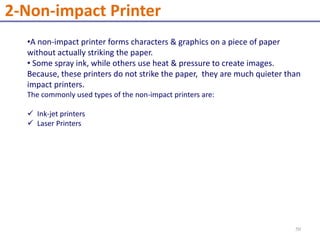 •A non-impact printer forms characters & graphics on a piece of paper
without actually striking the paper.
• Some spray ink, while others use heat & pressure to create images.
Because, these printers do not strike the paper, they are much quieter than
impact printers.
The commonly used types of the non-impact printers are:
 Ink-jet printers
 Laser Printers
2-Non-impact Printer
50
 