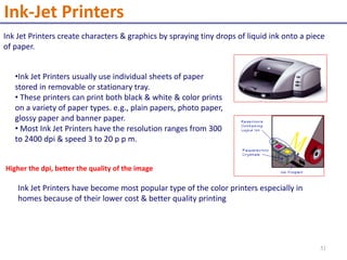 Ink Jet Printers create characters & graphics by spraying tiny drops of liquid ink onto a piece
of paper.
•Ink Jet Printers usually use individual sheets of paper
stored in removable or stationary tray.
• These printers can print both black & white & color prints
on a variety of paper types. e.g., plain papers, photo paper,
glossy paper and banner paper.
• Most Ink Jet Printers have the resolution ranges from 300
to 2400 dpi & speed 3 to 20 p p m.
Higher the dpi, better the quality of the image
Ink Jet Printers have become most popular type of the color printers especially in
homes because of their lower cost & better quality printing
Ink-Jet Printers
51
 