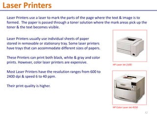 Laser Printers use a laser to mark the parts of the page where the text & image is to
formed. The paper is passed through a toner solution where the mark areas pick up the
toner & the text becomes visible.
Laser Printers usually use individual sheets of paper
stored in removable or stationary tray. Some laser printers
have trays that can accommodate different sizes of papers.
These Printers can print both black, white & gray and color
prints. However, color laser printers are expensive.
Most Laser Printers have the resolution ranges from 600 to
2400 dpi & speed 6 to 40 ppm.
Their print quality is higher.
HP Laser Jet 2100
HP Color Laser Jet 4550
Laser Printers
52
 