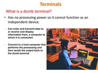 Terminals
What is a dumb terminal?
• Has no processing power so it cannot function as an
independent device.
 Can enter and transmit data to,
or receive and display
information from, a computer to
which it is connected
 Connect to a host computer that
performs the processing and
then sends the output back to
the dumb terminal
58
 
