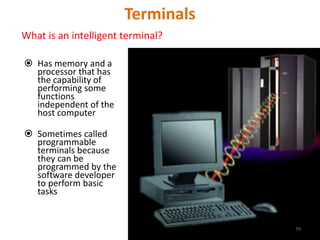 Terminals
What is an intelligent terminal?
 Has memory and a
processor that has
the capability of
performing some
functions
independent of the
host computer
 Sometimes called
programmable
terminals because
they can be
programmed by the
software developer
to perform basic
tasks
59
 