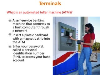 Terminals
What is an automated teller machine (ATM)?
 A self-service banking
machine that connects to
a host computer through
a network
 Insert a plastic bankcard
with a magnetic strip into
the ATM
 Enter your password,
called a personal
identification number
(PIN), to access your bank
account
61
 