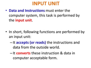 INPUT UNIT
• Data and Instructions must enter the
computer system, this task is performed by
the input unit.
• In short, following functions are performed by
an input unit:
–It accepts (or reads) the instructions and
data from the outside world.
–It converts these instruction & data in
computer acceptable form.
 