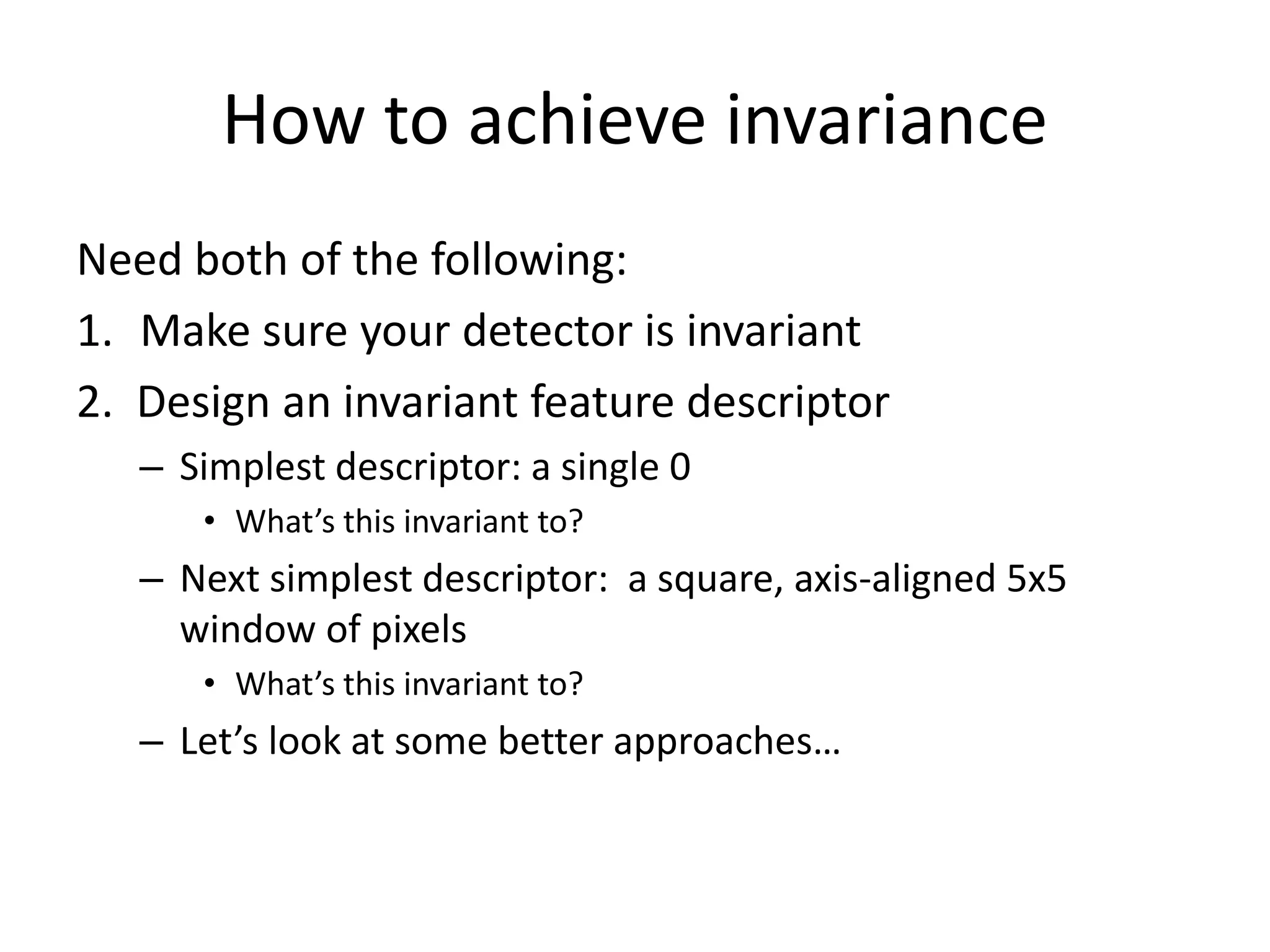 How to achieve invariance
Need both of the following:
1. Make sure your detector is invariant
2. Design an invariant feature descriptor
– Simplest descriptor: a single 0
• What’s this invariant to?
– Next simplest descriptor: a square, axis-aligned 5x5
window of pixels
• What’s this invariant to?
– Let’s look at some better approaches…
 